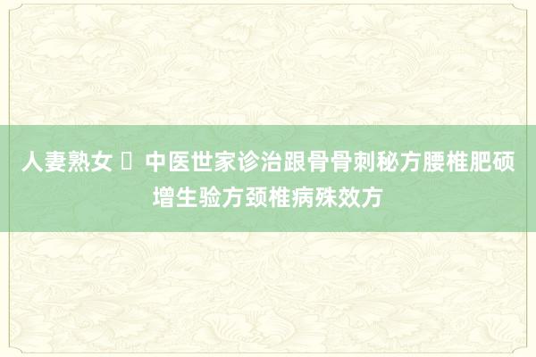 人妻熟女 ​中医世家诊治跟骨骨刺秘方腰椎肥硕增生验方颈椎病殊效方