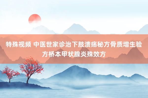 特殊视频 中医世家诊治下肢溃疡秘方骨质增生验方桥本甲状腺炎殊效方