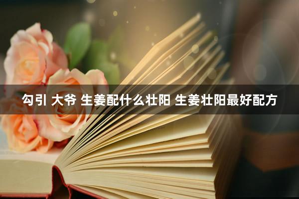 勾引 大爷 生姜配什么壮阳 生姜壮阳最好配方