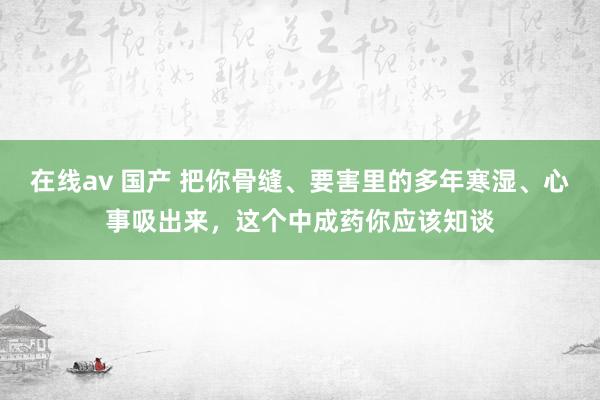 在线av 国产 把你骨缝、要害里的多年寒湿、心事吸出来，这个中成药你应该知谈