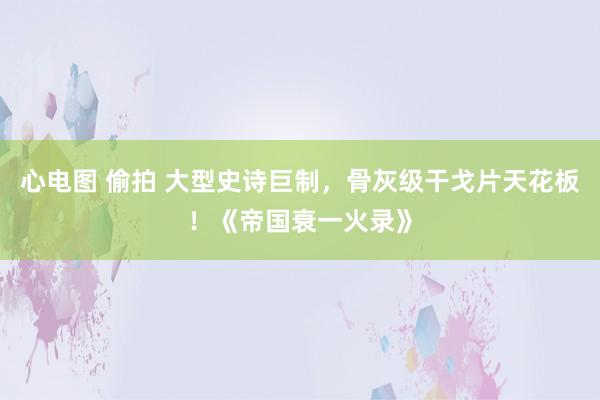 心电图 偷拍 大型史诗巨制，骨灰级干戈片天花板！《帝国衰一火录》