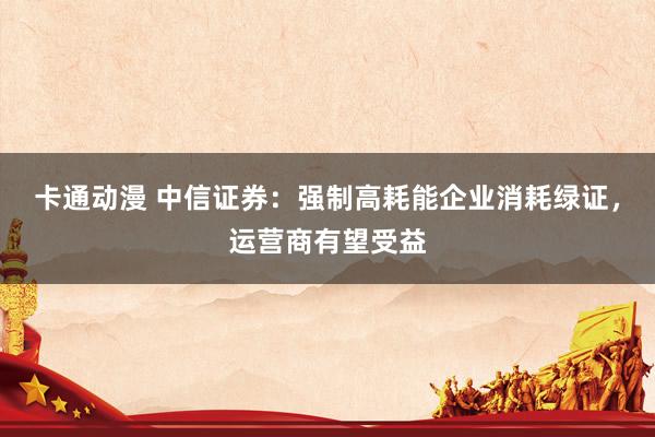 卡通动漫 中信证券：强制高耗能企业消耗绿证，运营商有望受益