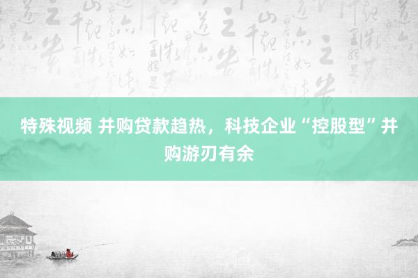 特殊视频 并购贷款趋热，科技企业“控股型”并购游刃有余