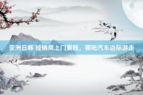 亚洲日韩 经销商上门要钱，哪吒汽车边际游走
